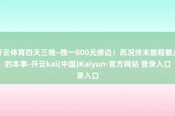 开云体育四天三晚~独一800元傍边！而况终末旅程截止的本事-开云kai(中国)Kaiyun·官方网站 登录入口