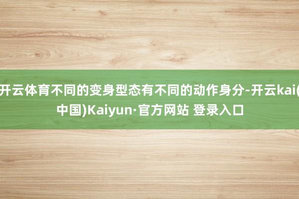 开云体育不同的变身型态有不同的动作身分-开云kai(中国)Kaiyun·官方网站 登录入口