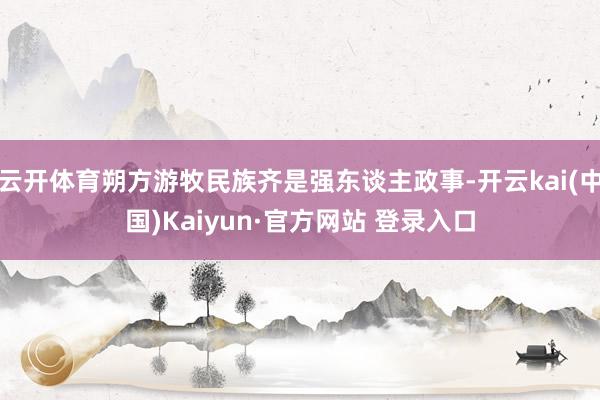 云开体育朔方游牧民族齐是强东谈主政事-开云kai(中国)Kaiyun·官方网站 登录入口