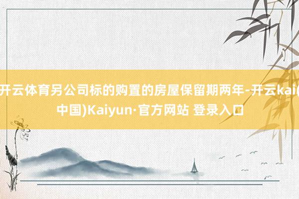 开云体育另公司标的购置的房屋保留期两年-开云kai(中国)Kaiyun·官方网站 登录入口