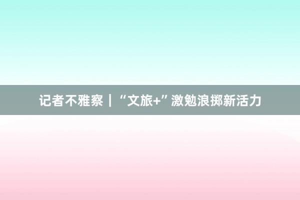 记者不雅察｜“文旅+”激勉浪掷新活力