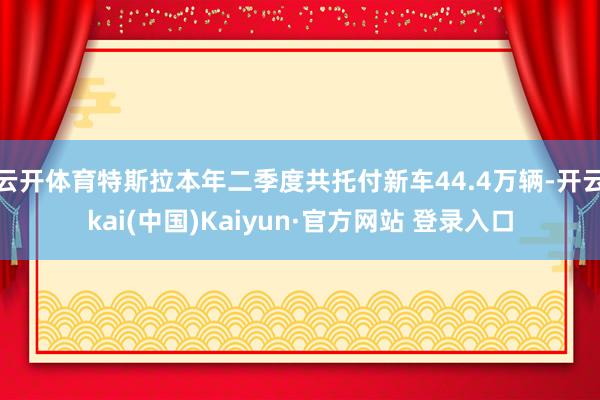 云开体育特斯拉本年二季度共托付新车44.4万辆-开云kai(中国)Kaiyun·官方网站 登录入口