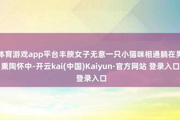 体育游戏app平台丰腴女子无意一只小猫咪相通躺在男熏陶怀中-开云kai(中国)Kaiyun·官方网站 登录入口