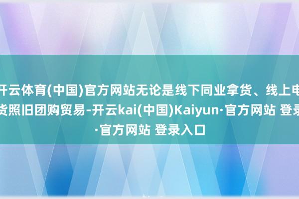 开云体育(中国)官方网站无论是线下同业拿货、线上电商出货照旧团购贸易-开云kai(中国)Kaiyun·官方网站 登录入口
