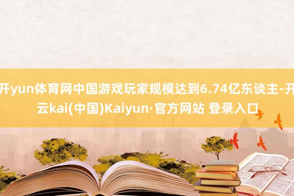 开yun体育网中国游戏玩家规模达到6.74亿东谈主-开云kai(中国)Kaiyun·官方网站 登录入口