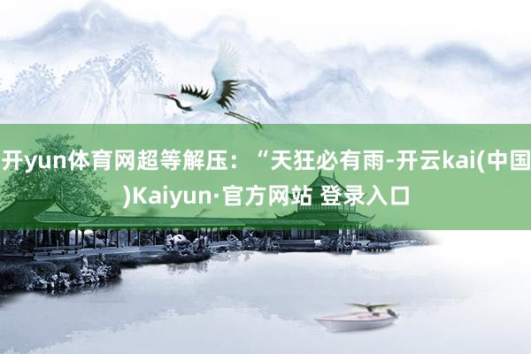 开yun体育网超等解压:“天狂必有雨-开云kai(中国)Kaiyun·官方网站 登录入口