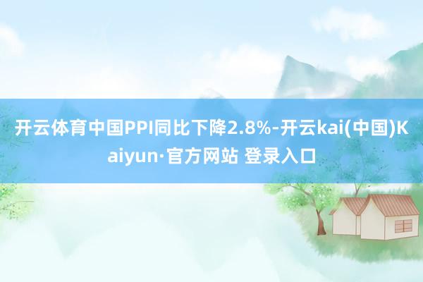 开云体育中国PPI同比下降2.8%-开云kai(中国)Kaiyun·官方网站 登录入口