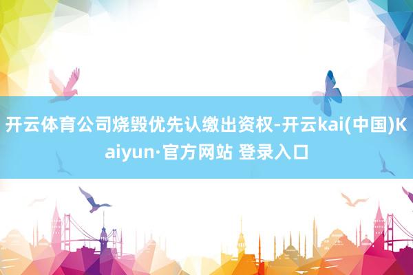 开云体育公司烧毁优先认缴出资权-开云kai(中国)Kaiyun·官方网站 登录入口