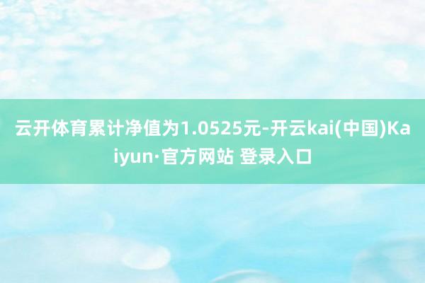 云开体育累计净值为1.0525元-开云kai(中国)Kaiyun·官方网站 登录入口