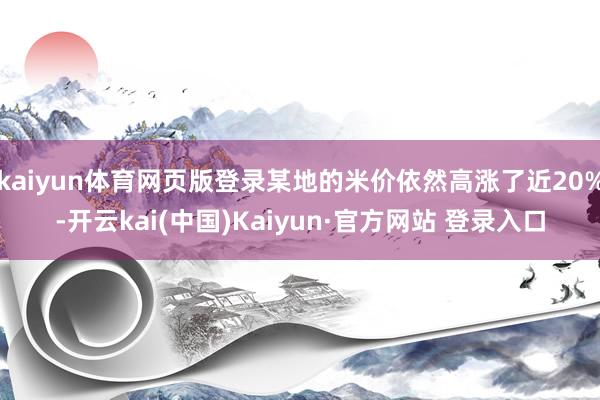 kaiyun体育网页版登录某地的米价依然高涨了近20%-开云kai(中国)Kaiyun·官方网站 登录入口