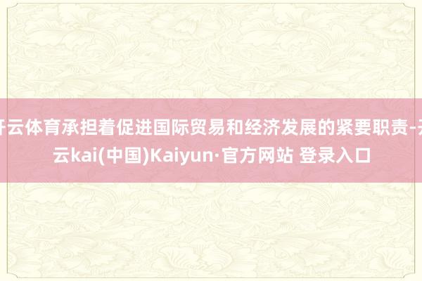 开云体育承担着促进国际贸易和经济发展的紧要职责-开云kai(中国)Kaiyun·官方网站 登录入口