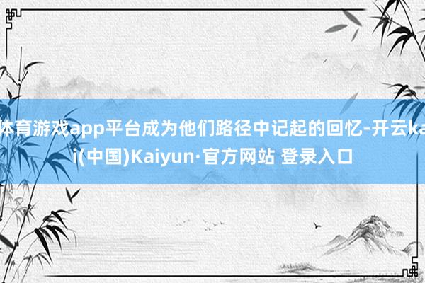 体育游戏app平台成为他们路径中记起的回忆-开云kai(中国)Kaiyun·官方网站 登录入口