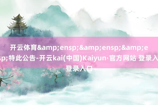 开云体育   特此公告-开云kai(中国)Kaiyun·官方网站 登录入口