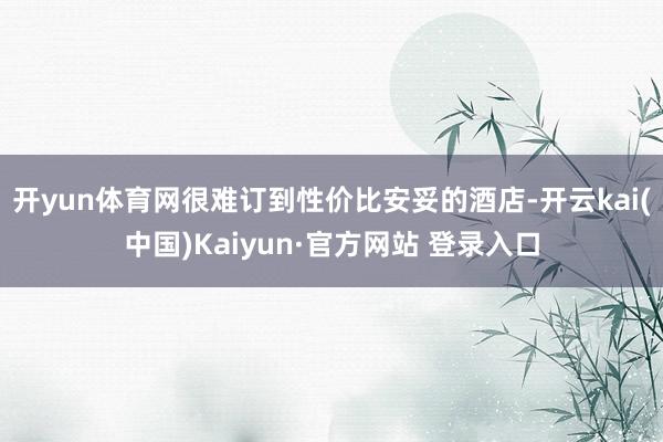 开yun体育网很难订到性价比安妥的酒店-开云kai(中国)Kaiyun·官方网站 登录入口