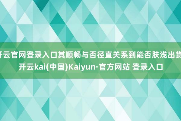开云官网登录入口其顺畅与否径直关系到能否肤浅出货-开云kai(中国)Kaiyun·官方网站 登录入口