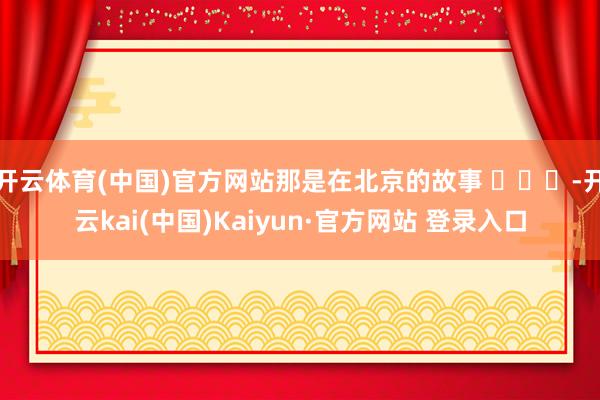 开云体育(中国)官方网站那是在北京的故事 ​​​-开云kai(中国)Kaiyun·官方网站 登录入口