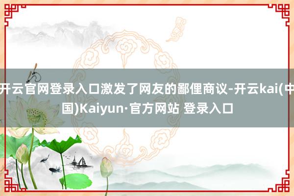开云官网登录入口激发了网友的鄙俚商议-开云kai(中国)Kaiyun·官方网站 登录入口