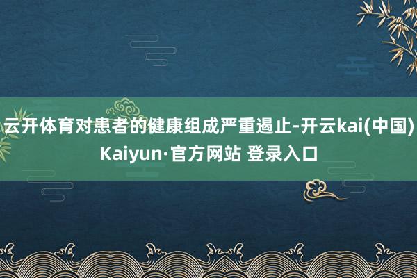 云开体育对患者的健康组成严重遏止-开云kai(中国)Kaiyun·官方网站 登录入口