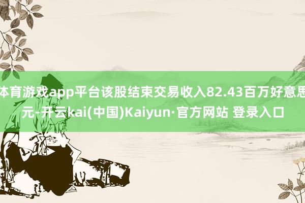 体育游戏app平台该股结束交易收入82.43百万好意思元-开云kai(中国)Kaiyun·官方网站 登录入口