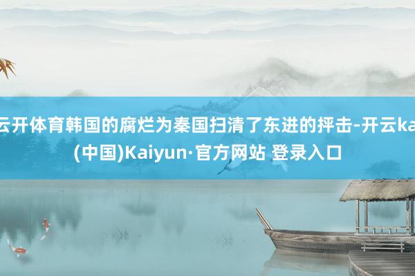 云开体育韩国的腐烂为秦国扫清了东进的抨击-开云kai(中国)Kaiyun·官方网站 登录入口