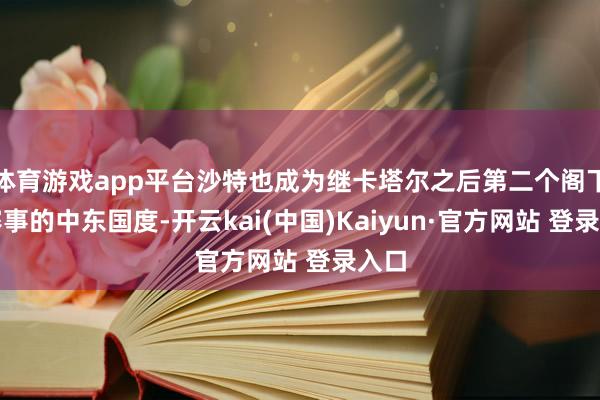 体育游戏app平台沙特也成为继卡塔尔之后第二个阁下该赛事的中东国度-开云kai(中国)Kaiyun·官方网站 登录入口