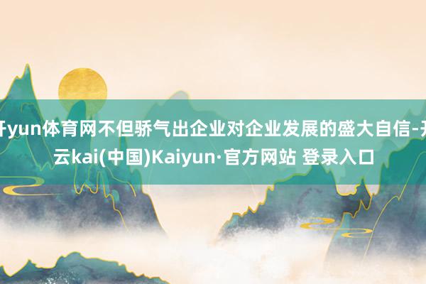开yun体育网不但骄气出企业对企业发展的盛大自信-开云kai(中国)Kaiyun·官方网站 登录入口