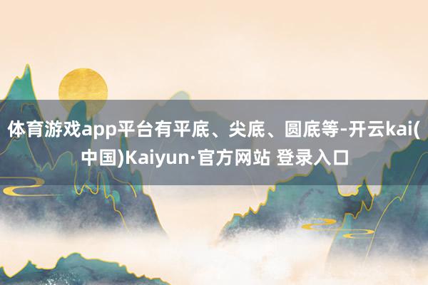 体育游戏app平台有平底、尖底、圆底等-开云kai(中国)Kaiyun·官方网站 登录入口