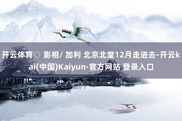 开云体育○ 影相/ 加利 北京北堂12月走进去-开云kai(中国)Kaiyun·官方网站 登录入口
