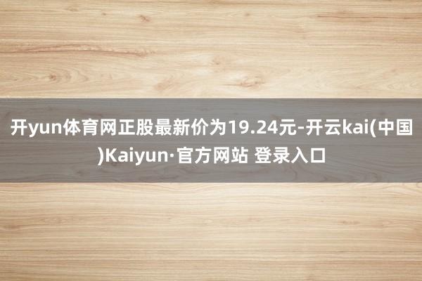 开yun体育网正股最新价为19.24元-开云kai(中国)Kaiyun·官方网站 登录入口