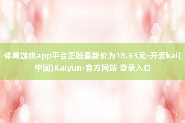 体育游戏app平台正股最新价为18.63元-开云kai(中国)Kaiyun·官方网站 登录入口