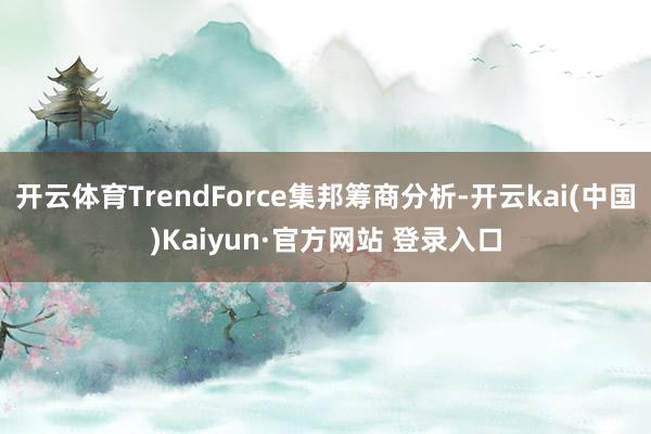 开云体育TrendForce集邦筹商分析-开云kai(中国)Kaiyun·官方网站 登录入口