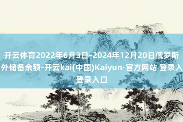 开云体育2022年6月3日-2024年12月20日俄罗斯国外储备余额-开云kai(中国)Kaiyun·官方网站 登录入口