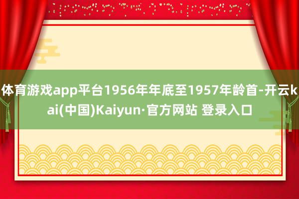 体育游戏app平台1956年年底至1957年龄首-开云kai(中国)Kaiyun·官方网站 登录入口