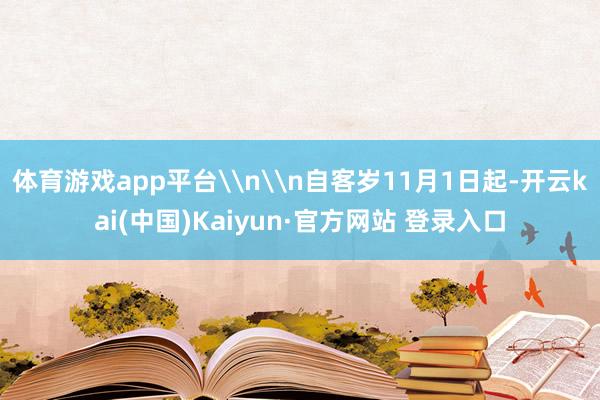 体育游戏app平台\n\n自客岁11月1日起-开云kai(中国)Kaiyun·官方网站 登录入口