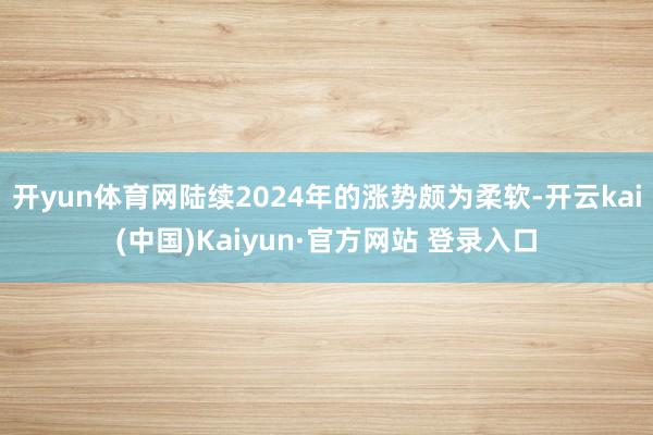 开yun体育网陆续2024年的涨势颇为柔软-开云kai(中国)Kaiyun·官方网站 登录入口