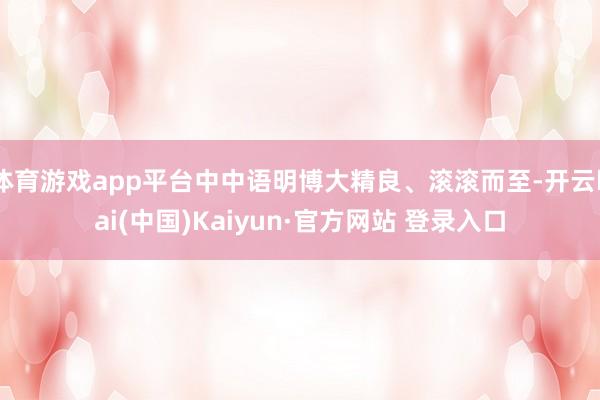 体育游戏app平台中中语明博大精良、滚滚而至-开云kai(中国)Kaiyun·官方网站 登录入口