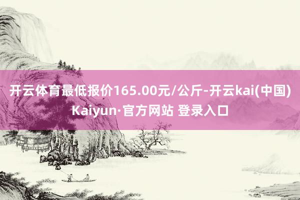开云体育最低报价165.00元/公斤-开云kai(中国)Kaiyun·官方网站 登录入口