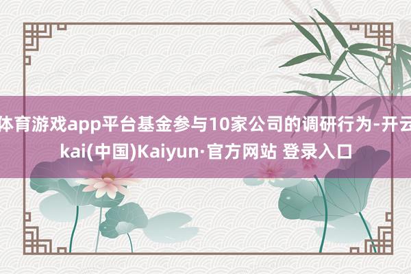 体育游戏app平台基金参与10家公司的调研行为-开云kai(中国)Kaiyun·官方网站 登录入口