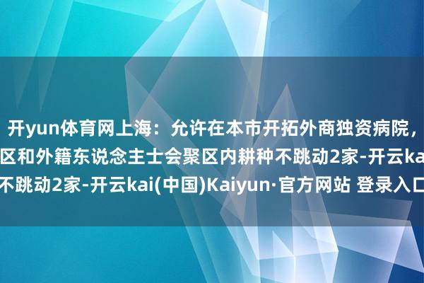 开yun体育网上海：允许在本市开拓外商独资病院，原则上单个非凡功能区和外籍东说念主士会聚区内耕种不跳动2家-开云kai(中国)Kaiyun·官方网站 登录入口