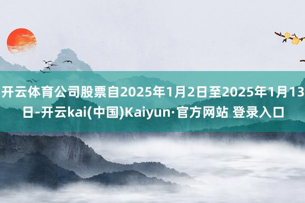 开云体育公司股票自2025年1月2日至2025年1月13日-开云kai(中国)Kaiyun·官方网站 登录入口
