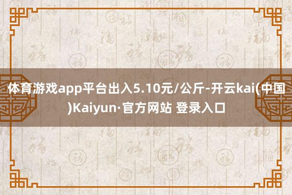 体育游戏app平台出入5.10元/公斤-开云kai(中国)Kaiyun·官方网站 登录入口
