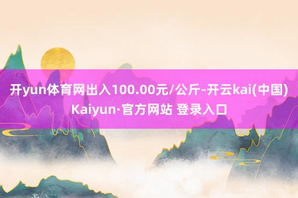 开yun体育网出入100.00元/公斤-开云kai(中国)Kaiyun·官方网站 登录入口