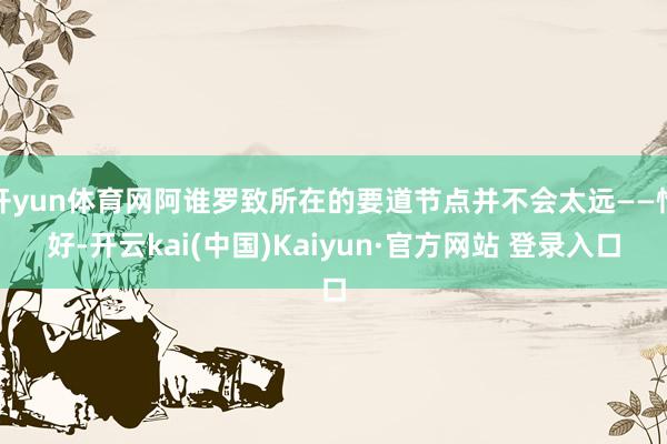 开yun体育网阿谁罗致所在的要道节点并不会太远——恰好-开云kai(中国)Kaiyun·官方网站 登录入口