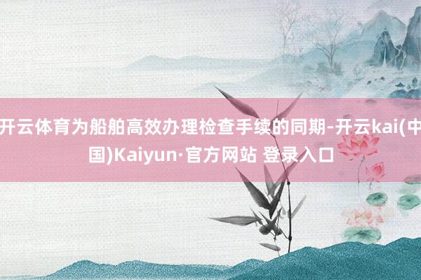 开云体育为船舶高效办理检查手续的同期-开云kai(中国)Kaiyun·官方网站 登录入口