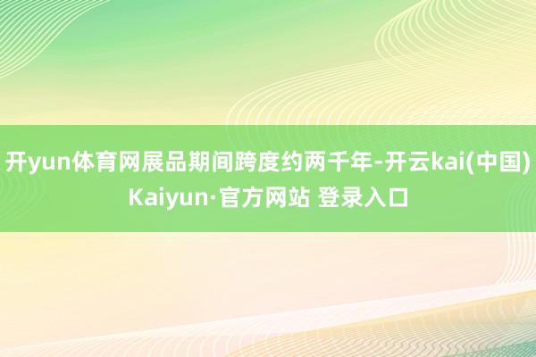 开yun体育网展品期间跨度约两千年-开云kai(中国)Kaiyun·官方网站 登录入口