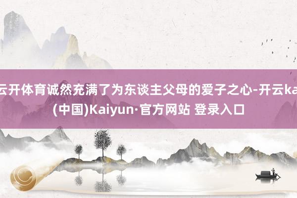 云开体育诚然充满了为东谈主父母的爱子之心-开云kai(中国)Kaiyun·官方网站 登录入口