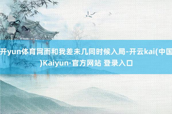 开yun体育网而和我差未几同时候入局-开云kai(中国)Kaiyun·官方网站 登录入口