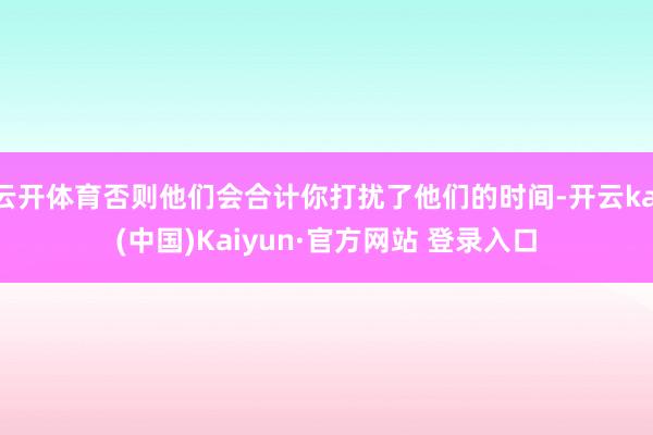 云开体育否则他们会合计你打扰了他们的时间-开云kai(中国)Kaiyun·官方网站 登录入口