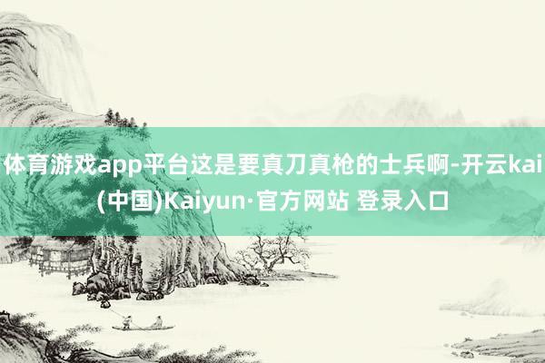 体育游戏app平台这是要真刀真枪的士兵啊-开云kai(中国)Kaiyun·官方网站 登录入口