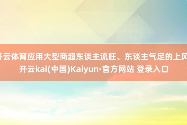 开云体育应用大型商超东谈主流旺、东谈主气足的上风-开云kai(中国)Kaiyun·官方网站 登录入口
